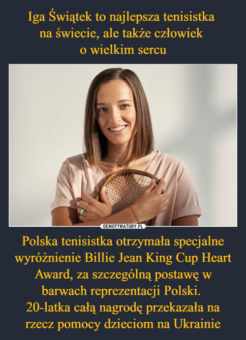 Iga Świątek to najlepsza tenisistka 
na świecie, ale także człowiek 
o wielkim sercu Polska tenisistka otrzymała specjalne wyróżnienie Billie Jean King Cup Heart Award, za szczególną postawę w barwach reprezentacji Polski. 
20-latka całą nagrodę przekazała na rzecz pomocy dzieciom na Ukrainie