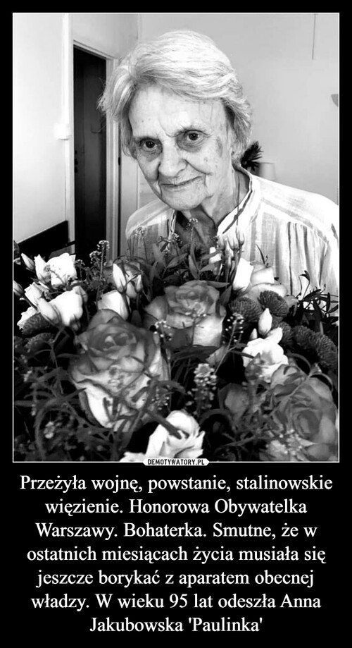 Przeżyła wojnę, powstanie, stalinowskie więzienie. Honorowa Obywatelka Warszawy. Bohaterka. Smutne, że w ostatnich miesiącach życia musiała się jeszcze borykać z aparatem obecnej władzy. W wieku 95 lat odeszła Anna Jakubowska 'Paulinka'