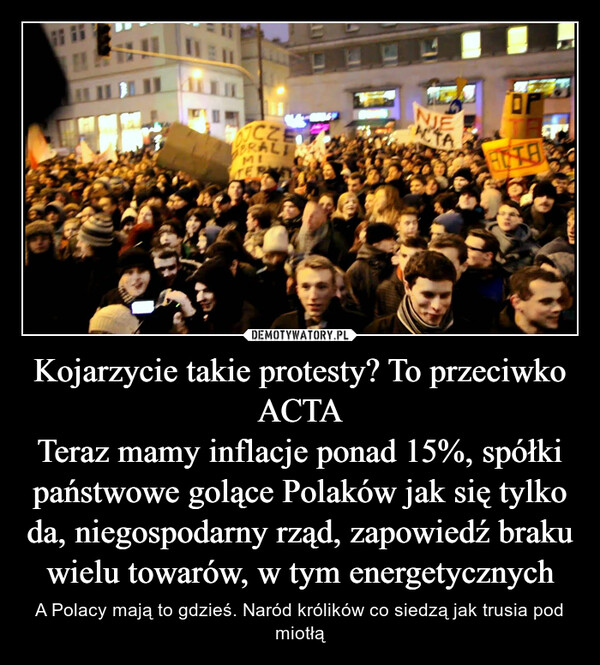 Kojarzycie takie protesty? To przeciwko ACTA
Teraz mamy inflacje ponad 15%, spółki państwowe golące Polaków jak się tylko da, niegospodarny rząd, zapowiedź braku wielu towarów, w tym energetycznych