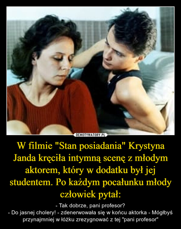 W filmie "Stan posiadania" Krystyna Janda kręciła intymną scenę z młodym aktorem, który w dodatku był jej studentem. Po każdym pocałunku młody człowiek pytał: – - Tak dobrze, pani profesor?- Do jasnej cholery! - zdenerwowała się w końcu aktorka - Mógłbyś przynajmniej w łóżku zrezygnować z tej "pani profesor" 