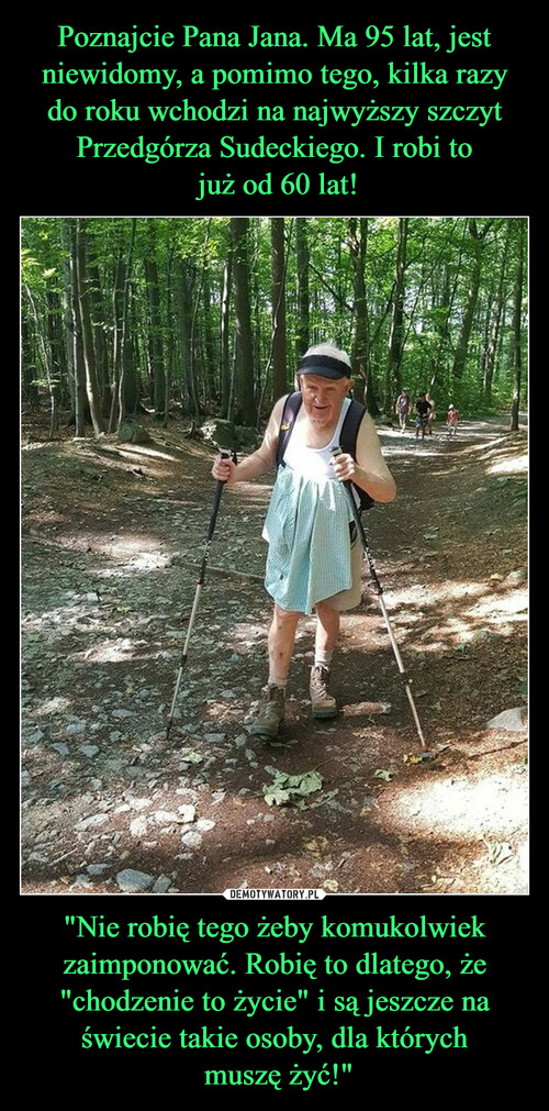 Poznajcie Pana Jana. Ma 95 lat, jest niewidomy, a pomimo tego, kilka razy do roku wchodzi na najwyższy szczyt Przedgórza Sudeckiego. I robi to
 już od 60 lat! "Nie robię tego żeby komukolwiek zaimponować. Robię to dlatego, że "chodzenie to życie" i są jeszcze na świecie takie osoby, dla których
 muszę żyć!"