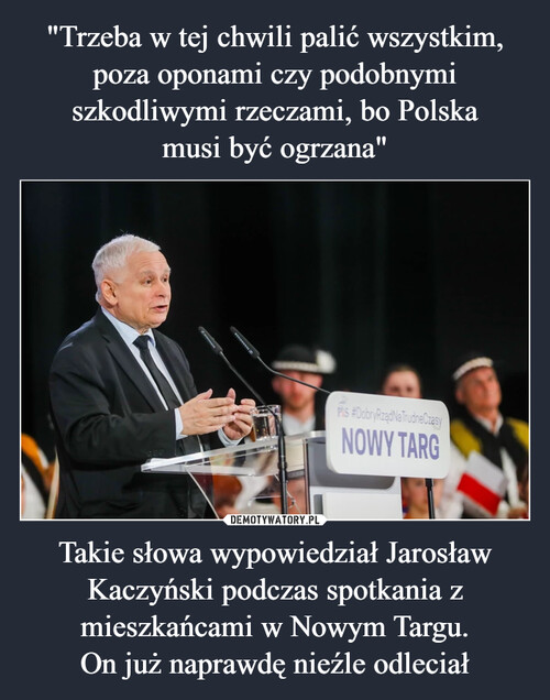 "Trzeba w tej chwili palić wszystkim, poza oponami czy podobnymi szkodliwymi rzeczami, bo Polska
musi być ogrzana" Takie słowa wypowiedział Jarosław Kaczyński podczas spotkania z mieszkańcami w Nowym Targu.
On już naprawdę nieźle odleciał
