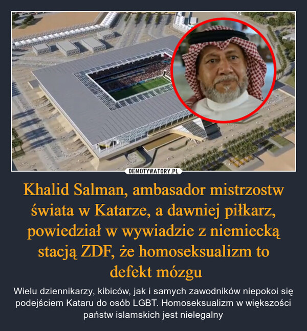 Khalid Salman, ambasador mistrzostw świata w Katarze, a dawniej piłkarz, powiedział w wywiadzie z niemiecką stacją ZDF, że homoseksualizm to defekt mózgu – Wielu dziennikarzy, kibiców, jak i samych zawodników niepokoi się podejściem Kataru do osób LGBT. Homoseksualizm w większości państw islamskich jest nielegalny 