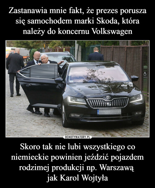 Zastanawia mnie fakt, że prezes porusza się samochodem marki Skoda, która należy do koncernu Volkswagen Skoro tak nie lubi wszystkiego co niemieckie powinien jeździć pojazdem rodzimej produkcji np. Warszawą 
jak Karol Wojtyła