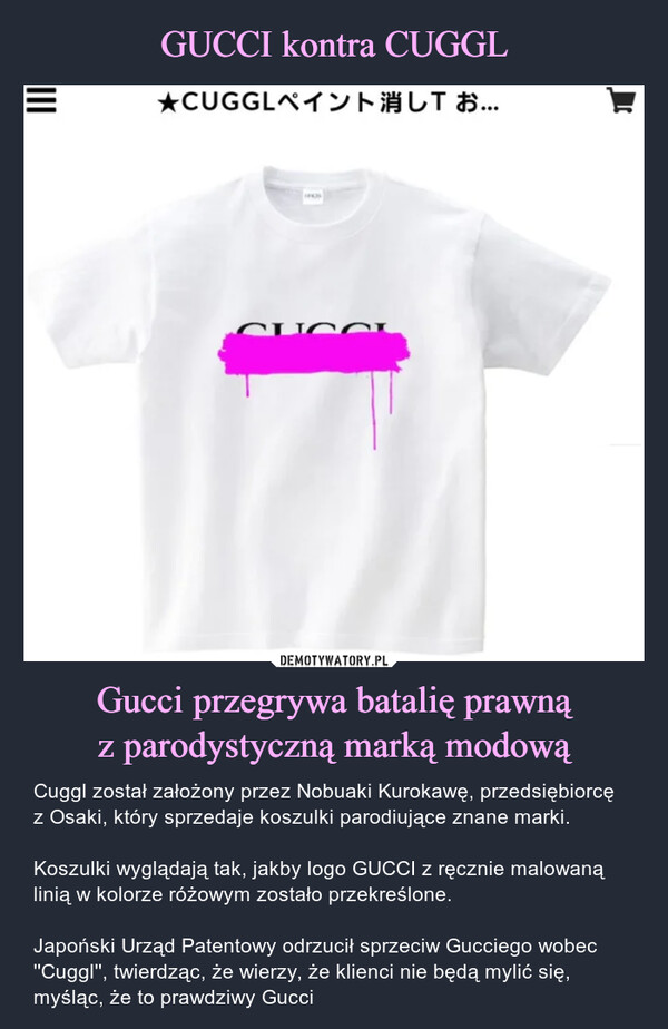 Gucci przegrywa batalię prawnąz parodystyczną marką modową – Cuggl został założony przez Nobuaki Kurokawę, przedsiębiorcę z Osaki, który sprzedaje koszulki parodiujące znane marki.Koszulki wyglądają tak, jakby logo GUCCI z ręcznie malowaną linią w kolorze różowym zostało przekreślone.Japoński Urząd Patentowy odrzucił sprzeciw Gucciego wobec ''Cuggl'', twierdząc, że wierzy, że klienci nie będą mylić się, myśląc, że to prawdziwy Gucci Cuggl został założony przez Nobuaki Kurokawę, przedsiębiorcę z Osaki, który sprzedaje koszulki parodiujące znane marki.Koszulki wyglądają tak, jakby logo GUCCI z ręcznie malowaną linią w kolorze różowym zostało przekreślone.Japoński Urząd Patentowy odrzucił sprzeciw Gucciego wobec ''Cuggl'', twierdząc, że wierzy, że klienci nie będą mylić się, myśląc, że to prawdziwy Gucci