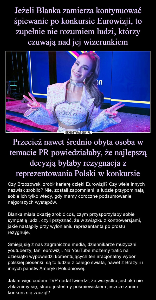 Jeżeli Blanka zamierza kontynuować śpiewanie po konkursie Eurowizji, to zupełnie nie rozumiem ludzi, którzy czuwają nad jej wizerunkiem Przecież nawet średnio obyta osoba w temacie PR powiedziałaby, że najlepszą decyzją byłaby rezygnacja z reprezentowania Polski w konkursie