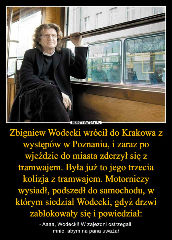 Zbigniew Wodecki wrócił do Krakowa z występów w Poznaniu, i zaraz po wjeździe do miasta zderzył się z tramwajem. Była już to jego trzecia kolizja z tramwajem. Motorniczy wysiadł, podszedł do samochodu, w którym siedział Wodecki, gdyż drzwi zablokowały się i powiedział: – - Aaaa, Wodecki! W zajezdni ostrzegali mnie, abym na pana uważał 