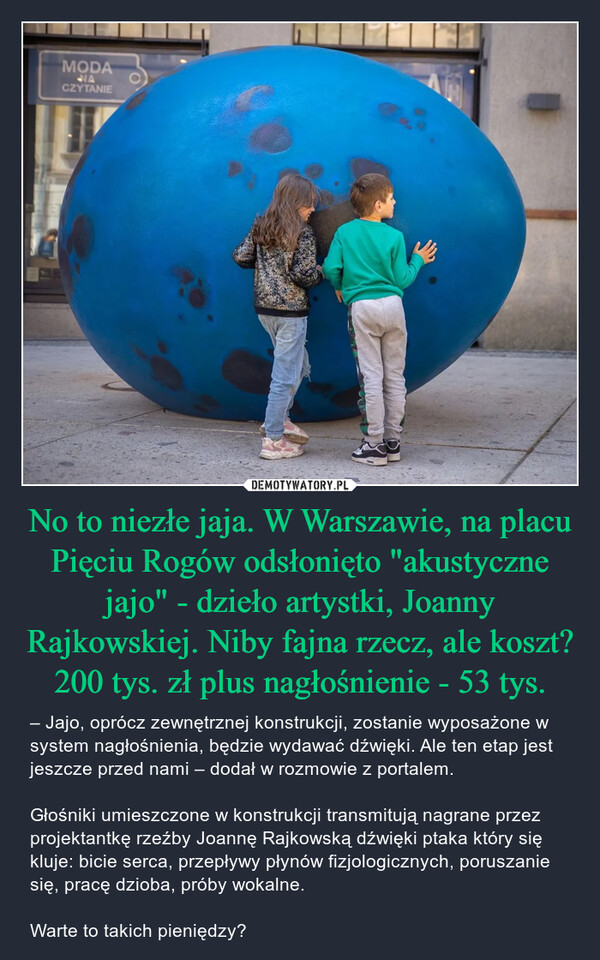 No to niezłe jaja. W Warszawie, na placu Pięciu Rogów odsłonięto "akustyczne jajo" - dzieło artystki, Joanny Rajkowskiej. Niby fajna rzecz, ale koszt? 200 tys. zł plus nagłośnienie - 53 tys.