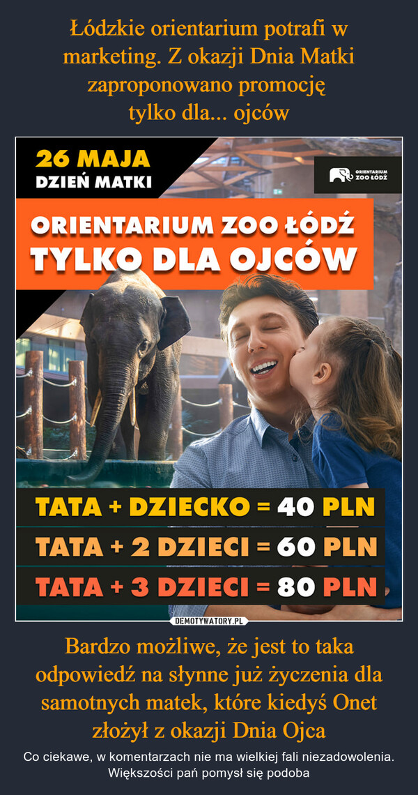 Bardzo możliwe, że jest to taka odpowiedź na słynne już życzenia dla samotnych matek, które kiedyś Onet złożył z okazji Dnia Ojca – Co ciekawe, w komentarzach nie ma wielkiej fali niezadowolenia. Większości pań pomysł się podoba 26 MAJADZIEŃ MATKIORIENTARIUM ZOO ŁÓDŹTYLKO DLA OJCÓWORIENTARIUMZOO ŁÓDŹTATA + DZIECKO = 40 PLNTATA + 2 DZIECI = 60 PLNTATA + 3 DZIECI = 80 PLN,