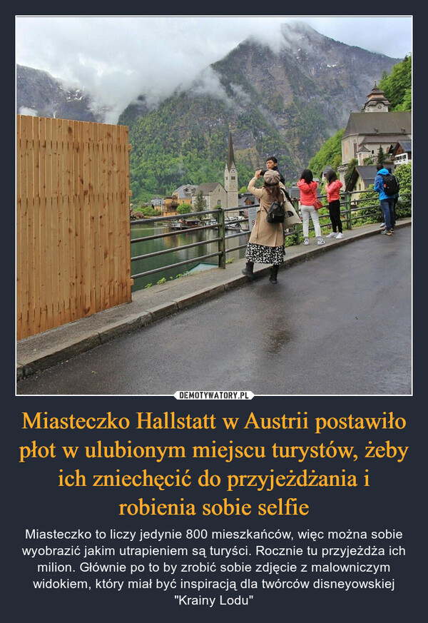 Miasteczko Hallstatt w Austrii postawiło płot w ulubionym miejscu turystów, żeby ich zniechęcić do przyjeżdżania i robienia sobie selfie – Miasteczko to liczy jedynie 800 mieszkańców, więc można sobie wyobrazić jakim utrapieniem są turyści. Rocznie tu przyjeżdża ich milion. Głównie po to by zrobić sobie zdjęcie z malowniczym widokiem, który miał być inspiracją dla twórców disneyowskiej "Krainy Lodu" J