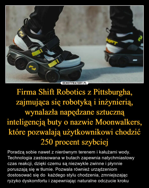 Firma Shift Robotics z Pittsburgha, zajmująca się robotyką i inżynierią, wynalazła napędzane sztuczną inteligencją buty o nazwie Moonwalkers, które pozwalają użytkownikowi chodzić 250 procent szybciej – Poradzą sobie nawet z nierównym terenem i kałużami wody. Technologia zastosowana w butach zapewnia natychmiastowy czas reakcji, dzięki czemu są niezwykle zwinne i płynnie poruszają się w tłumie. Pozwala również urządzeniom  dostosować się do  każdego stylu chodzenia, zmniejszając ryzyko dyskomfortu i zapewniając naturalne odczucie kroku OLalk