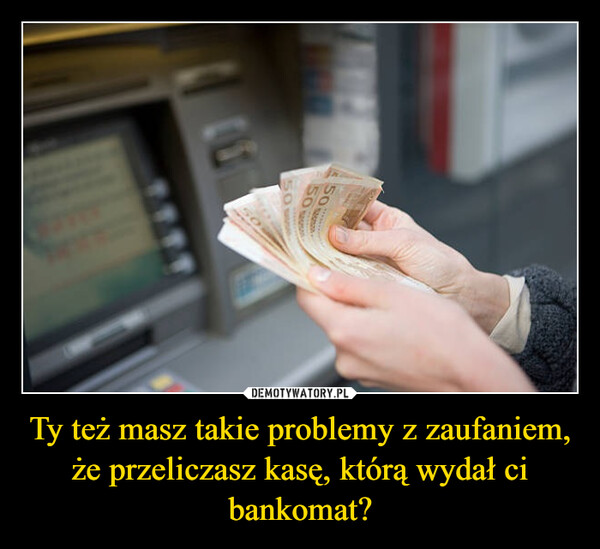 Ty też masz takie problemy z zaufaniem, że przeliczasz kasę, którą wydał ci bankomat? –  505050