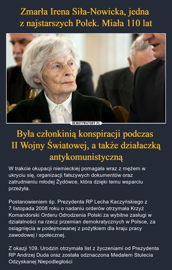 Była członkinią konspiracji podczas II Wojny Światowej, a także działaczką antykomunistyczną – W trakcie okupacji niemieckiej pomagała wraz z mężem w ukryciu się, organizacji fałszywych dokumentów oraz zatrudnieniu młodej Żydówce, która dzięki temu wsparciu przeżyła.Postanowieniem śp. Prezydenta RP Lecha Kaczyńskiego z 7 listopada 2008 roku o nadaniu orderów otrzymała Krzyż Komandorski Orderu Odrodzenia Polski za wybitne zasługi w działalności na rzecz przemian demokratycznych w Polsce, za osiągnięcia w podejmowanej z pożytkiem dla kraju pracy zawodowej i społecznej.Z okazji 109. Urodzin otrzymała list z życzeniami od Prezydenta RP Andrzej Duda oraz została odznaczona Medalem Stulecia Odzyskanej Niepodległości 