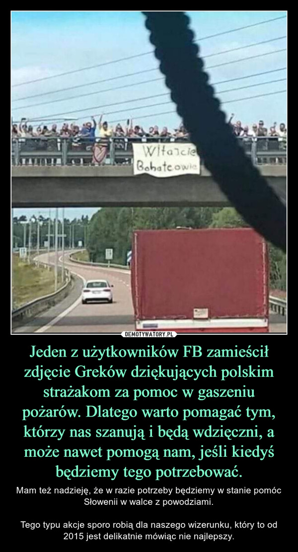 Jeden z użytkowników FB zamieścił zdjęcie Greków dziękujących polskim strażakom za pomoc w gaszeniu pożarów. Dlatego warto pomagać tym, którzy nas szanują i będą wdzięczni, a może nawet pomogą nam, jeśli kiedyś będziemy tego potrzebować. – Mam też nadzieję, że w razie potrzeby będziemy w stanie pomóc Słowenii w walce z powodziami.Tego typu akcje sporo robią dla naszego wizerunku, który to od 2015 jest delikatnie mówiąc nie najlepszy. WitascieBohatcowic