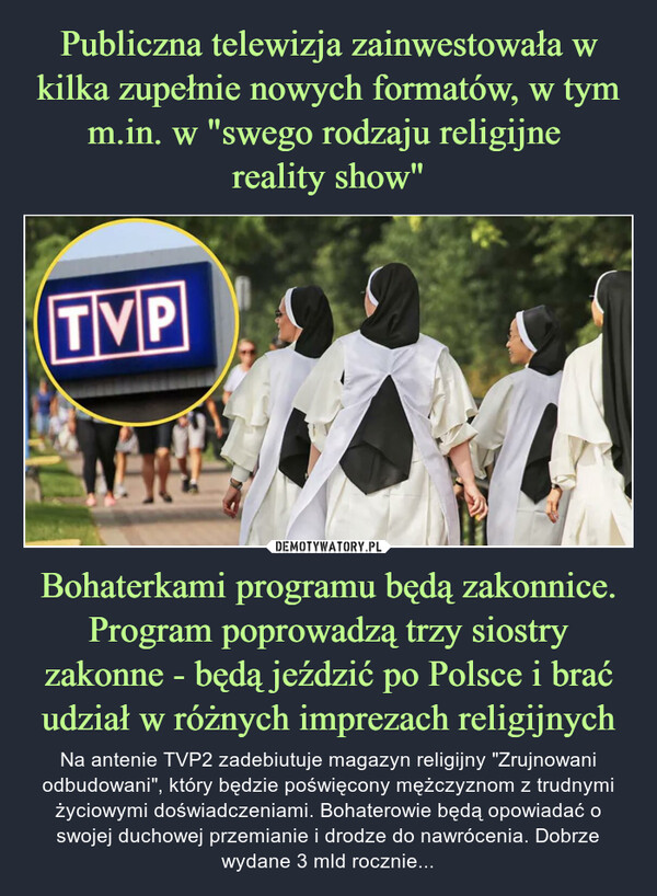 Bohaterkami programu będą zakonnice. Program poprowadzą trzy siostry zakonne - będą jeździć po Polsce i brać udział w różnych imprezach religijnych – Na antenie TVP2 zadebiutuje magazyn religijny "Zrujnowani odbudowani", który będzie poświęcony mężczyznom z trudnymi życiowymi doświadczeniami. Bohaterowie będą opowiadać o swojej duchowej przemianie i drodze do nawrócenia. Dobrze wydane 3 mld rocznie... TVP