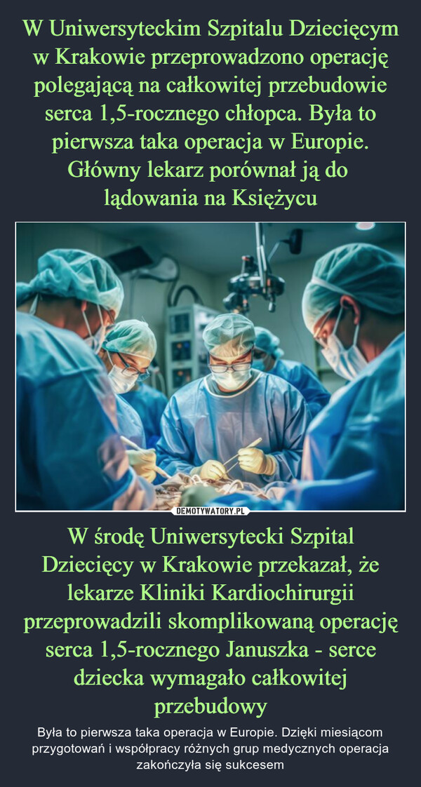W środę Uniwersytecki Szpital Dziecięcy w Krakowie przekazał, że lekarze Kliniki Kardiochirurgii przeprowadzili skomplikowaną operację serca 1,5-rocznego Januszka - serce dziecka wymagało całkowitej przebudowy – Była to pierwsza taka operacja w Europie. Dzięki miesiącom przygotowań i współpracy różnych grup medycznych operacja zakończyła się sukcesem 