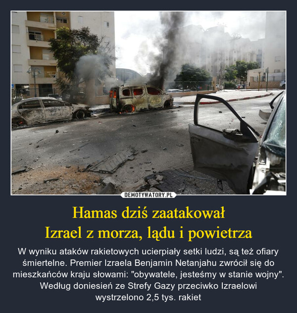 Hamas dziś zaatakowałIzrael z morza, lądu i powietrza – W wyniku ataków rakietowych ucierpiały setki ludzi, są też ofiary śmiertelne. Premier Izraela Benjamin Netanjahu zwrócił się do mieszkańców kraju słowami: "obywatele, jesteśmy w stanie wojny". Według doniesień ze Strefy Gazy przeciwko Izraelowiwystrzelono 2,5 tys. rakiet JOSE ANT