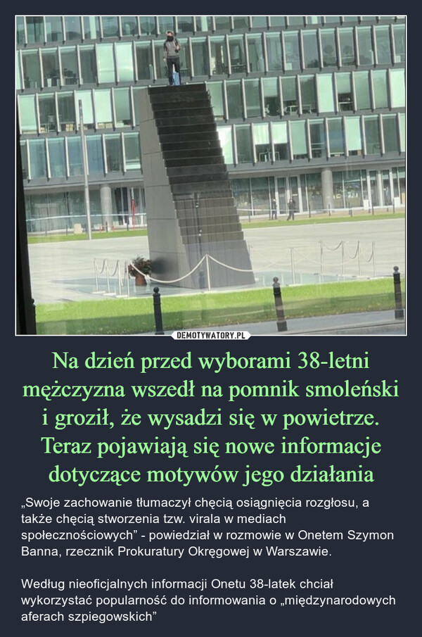 Na dzień przed wyborami 38-letni mężczyzna wszedł na pomnik smoleński i groził, że wysadzi się w powietrze. Teraz pojawiają się nowe informacje dotyczące motywów jego działania – „Swoje zachowanie tłumaczył chęcią osiągnięcia rozgłosu, a także chęcią stworzenia tzw. virala w mediach społecznościowych” - powiedział w rozmowie w Onetem Szymon Banna, rzecznik Prokuratury Okręgowej w Warszawie.Według nieoficjalnych informacji Onetu 38-latek chciał wykorzystać popularność do informowania o „międzynarodowych aferach szpiegowskich” ม