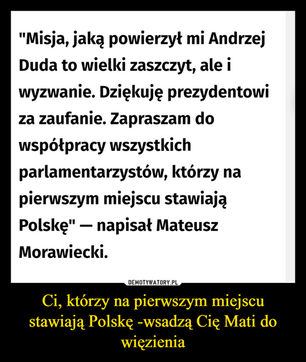 Ci, którzy na pierwszym miejscu stawiają Polskę -wsadzą Cię Mati do więzienia –  "Misja, jaką powierzył mi AndrzejDuda to wielki zaszczyt, ale iwyzwanie. Dziękuję prezydentowiza zaufanie. Zapraszam dowspółpracy wszystkichparlamentarzystów, którzy napierwszym miejscu stawiająPolskę" - napisał MateuszMorawiecki.
