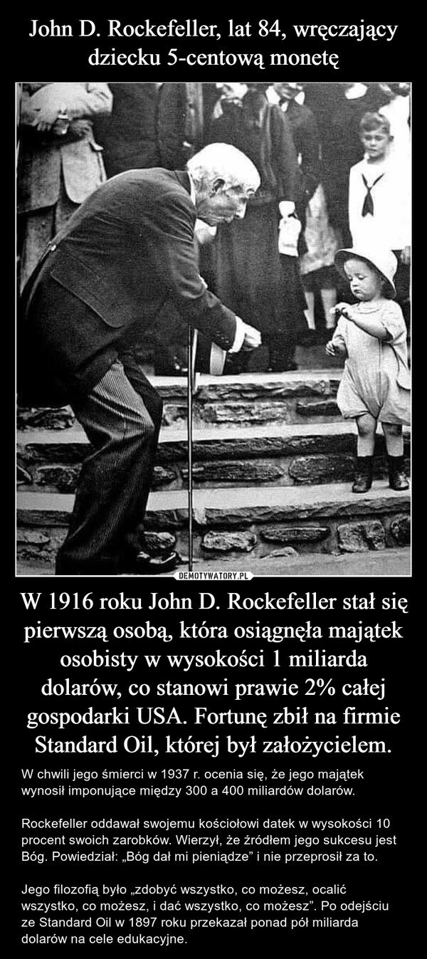 W 1916 roku John D. Rockefeller stał się pierwszą osobą, która osiągnęła majątek osobisty w wysokości 1 miliarda dolarów, co stanowi prawie 2% całej gospodarki USA. Fortunę zbił na firmie Standard Oil, której był założycielem. – W chwili jego śmierci w 1937 r. ocenia się, że jego majątek wynosił imponujące między 300 a 400 miliardów dolarów.Rockefeller oddawał swojemu kościołowi datek w wysokości 10 procent swoich zarobków. Wierzył, że źródłem jego sukcesu jest Bóg. Powiedział: „Bóg dał mi pieniądze” i nie przeprosił za to.Jego filozofią było „zdobyć wszystko, co możesz, ocalić wszystko, co możesz, i dać wszystko, co możesz”. Po odejściu ze Standard Oil w 1897 roku przekazał ponad pół miliarda dolarów na cele edukacyjne. 