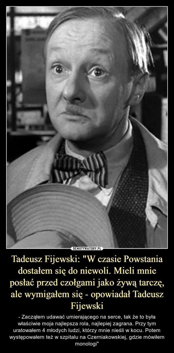 Tadeusz Fijewski: "W czasie Powstania dostałem się do niewoli. Mieli mnie posłać przed czołgami jako żywą tarczę, ale wymigałem się - opowiadał Tadeusz Fijewski – - Zacząłem udawać umierającego na serce, tak że to była właściwie moja najlepsza rola, najlepiej zagrana. Przy tym uratowałem 4 młodych ludzi, którzy mnie nieśli w kocu. Potem występowałem też w szpitalu na Czerniakowskiej, gdzie mówiłem monologi" - Zacząłem udawać umierającego na serce, tak że to była właściwie moja najlepsza rola, najlepiej zagrana. Przy tym uratowałem 4 młodych ludzi, którzy mnie nieśli w kocu. Potem występowałem też w szpitalu na Czerniakowskiej, gdzie mówiłem monologi."