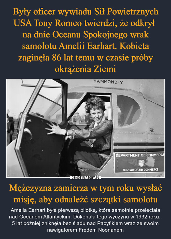 Mężczyzna zamierza w tym roku wysłać misję, aby odnaleźć szczątki samolotu – Amelia Earhart była pierwszą pilotką, która samotnie przeleciała nad Oceanem Atlantyckim. Dokonała tego wyczynu w 1932 roku. 5 lat później zniknęła bez śladu nad Pacyfikiem wraz ze swoim nawigatorem Fredem Noonanem HAMMOND-YDEPARTMENT OF COMMERCEBUREAU OF AIR COMMERCE