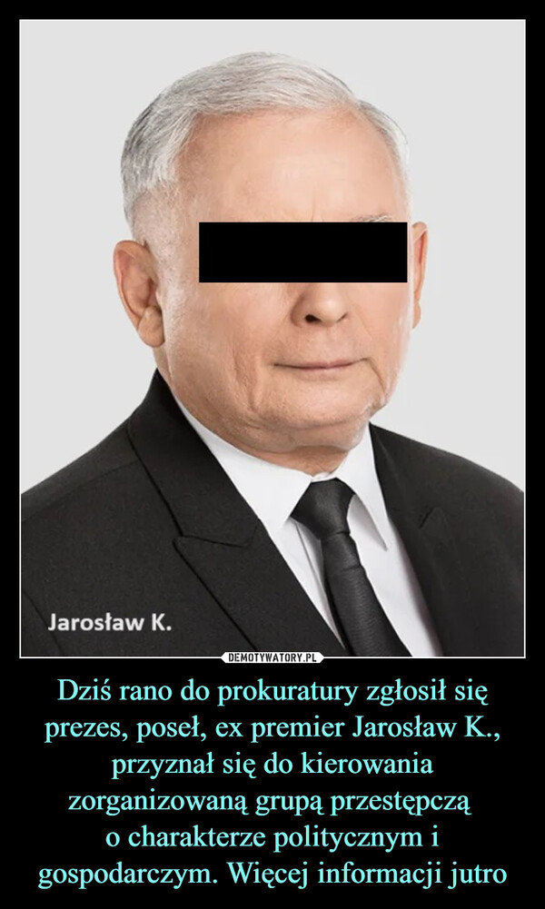 Dziś rano do prokuratury zgłosił się prezes, poseł, ex premier Jarosław K., przyznał się do kierowania zorganizowaną grupą przestępczą 
o charakterze politycznym i gospodarczym. Więcej informacji jutro