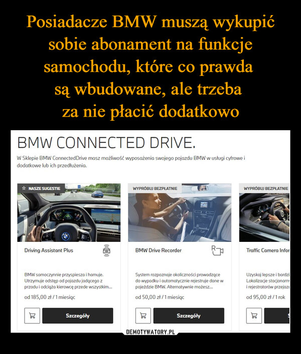  –  BMW CONNECTED DRIVE.W Sklepie BMW ConnectedDrive masz możliwość wyposażenia swojego pojazdu BMW w usługi cyfrowe idodatkowe lub ich przedłużenia.✰NASZE SUGESTIE007-Driving Assistant Plus(((B))WYPRÓBUJ BEZPŁATNIEBMW Drive RecorderWYPRÓBUJ BEZPŁATNIETraffic Camera InforBMW samoczynnie przyspiesza i hamuje.Utrzymuje odstęp od pojazdu jadącego zprzodu i odciąża kierowcę przede wszystkim...od 185,00 zł/1 miesiącDeSzczegółySystem rozpoznaje okoliczności prowadzącedo wypadku i automatycznie rejestruje dane wpojeździe BMW. Alternatywnie możesz...od 50,00 zł/1 miesiącDeSzczegółyUzyskaj lepsze i bardziLokalizacje stacjonarni rejestratorów przejazod 95,00 zł/1 rokDe
